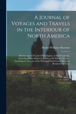 A Journal of Voyages and Travels in the Interiour of North America: Between the 47Th and 58Th Degrees of North Latitude, Extending From Montreal Nearly to the Pacific Ocean ... Including an Account of the Principal Occurrences, During a Residence of Ninet - Harmon, Daniel Williams