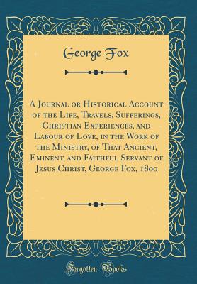 A Journal or Historical Account of the Life, Travels, Sufferings, Christian Experiences, and Labour of Love, in the Work of the Ministry, of That Ancient, Eminent, and Faithful Servant of Jesus Christ, George Fox, 1800 (Classic Reprint) - Fox, George