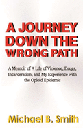 A Journey Down The Wrong Path: A Memoir of A Life of Violence, Drugs, Incarceration, and My Experience with the Opioid Epidemic