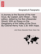 A Journey to the Source of the River Oxus. by Captain John Wood ... New Edition, Edited by His Son (Alexander Wood). with an Essay on the Geography of the Valley of the Oxus. by Colonel Henry Yule, C.B. with Maps.