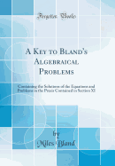 A Key to Bland's Algebraical Problems: Containing the Solutions of the Equations and Problems in the Praxis Contained in Section XI (Classic Reprint)