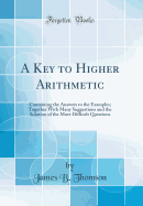 A Key to Higher Arithmetic: Containing the Answers to the Examples; Together with Many Suggestions and the Solution of the More Difficult Questions (Classic Reprint)