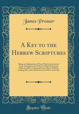 A Key to the Hebrew Scriptures: Being an Explanation of Every Word in the Sacred Text, Arranged in the Order in Which It Occurs; With an Index, Containing Every Word, with Its Leading Idea, and a Reference to Its Place in the Key (Classic Reprint) - Prosser, James