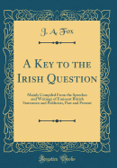 A Key to the Irish Question: Mainly Compiled from the Speeches and Writings of Eminent British Statesmen and Publicists, Past and Present (Classic Reprint)