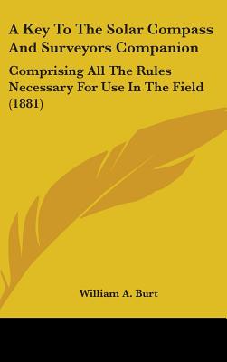 A Key to the Solar Compass and Surveyors Companion: Comprising All the Rules Necessary for Use in the Field (1881) - Burt, William a