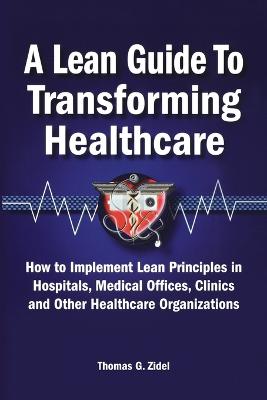 A Lean Guide to Transforming Healthcare: How to Implement Lean Principles in Hospitals, Medical Offices, Clinics, and Other Healthcare Organizations - Zidel, Tom
