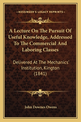 A Lecture On The Pursuit Of Useful Knowledge, Addressed To The Commercial And Laboring Classes: Delivered At The Mechanics' Institution, Kington (1841) - Owens, John Downes