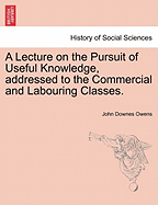 A Lecture on the Pursuit of Useful Knowledge, Addressed to the Commercial and Labouring Classes.