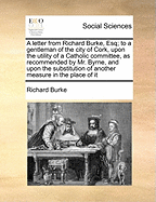 A Letter from Richard Burke, Esq; To a Gentleman of the City of Cork, Upon the Utility of a Catholic Committee, as Recommended by Mr. Byrne, and Upon the Substitution of Another Measure in the Place of It