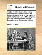 A Letter from the Learned Mr. Henry Dodwell to the Right Reverend the Bishop of Sarum, in Which He Owns His Spiritual Character, But Not His Temporal. with the Bishop's Answer, and Mr. Dodwell's Reply. the Second Edition