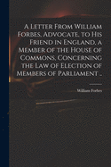 A Letter From William Forbes, Advocate, to His Friend in England, a Member of the House of Commons, Concerning the Law of Election of Members of Parliament ..