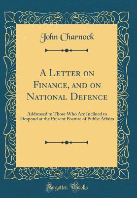 A Letter on Finance, and on National Defence: Addressed to Those Who Are Inclined to Despond at the Present Posture of Public Affairs (Classic Reprint) - Charnock, John