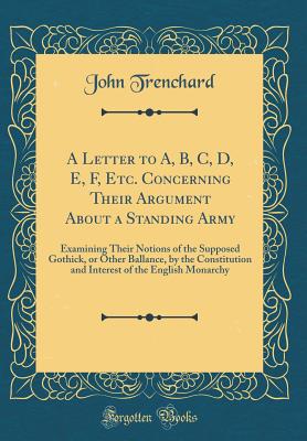 A Letter to A, B, C, D, E, F, Etc. Concerning Their Argument about a Standing Army: Examining Their Notions of the Supposed Gothick, or Other Ballance, by the Constitution and Interest of the English Monarchy (Classic Reprint) - Trenchard, John