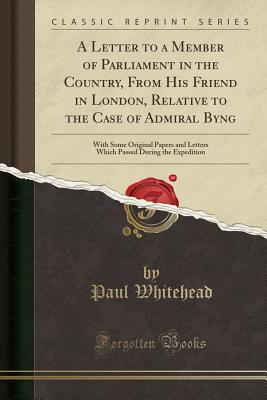 A Letter to a Member of Parliament in the Country, from His Friend in London, Relative to the Case of Admiral Byng: With Some Original Papers and Letters Which Passed During the Expedition (Classic Reprint) - Whitehead, Paul