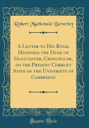 A Letter to His Royal Highness the Duke of Gloucester, Chancellor, on the Present Corrupt State of the University of Cambridge (Classic Reprint)