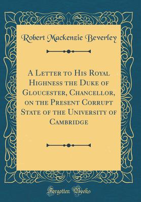 A Letter to His Royal Highness the Duke of Gloucester, Chancellor, on the Present Corrupt State of the University of Cambridge (Classic Reprint) - Beverley, Robert MacKenzie