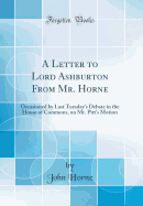 A Letter to Lord Ashburton from Mr. Horne: Occasioned by Last Tuesday's Debate in the House of Commons, on Mr. Pitt's Motion (Classic Reprint)