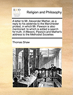 A Letter to Mr. Alexander Mather, as a Reply to His Addenda to the Manchester Protest, in Which Mr. Pawson Is Also Mentioned: To Which Is Added a Search for Truth, in Messrs. Pawson and Mather's Address to the Methodist Societies