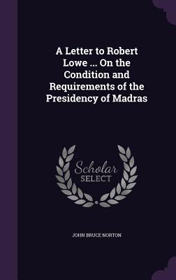 A Letter to Robert Lowe ... On the Condition and Requirements of the Presidency of Madras - Norton, John Bruce