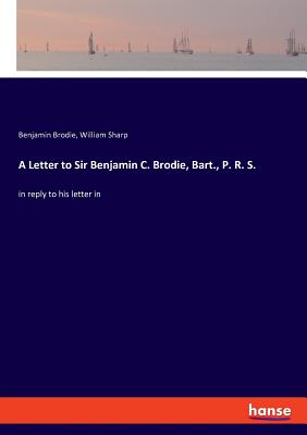 A Letter to Sir Benjamin C. Brodie, Bart., P. R. S.: in reply to his letter in - Sharp, William, and Brodie, Benjamin