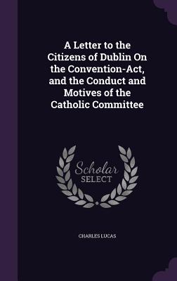 A Letter to the Citizens of Dublin On the Convention-Act, and the Conduct and Motives of the Catholic Committee - Lucas, Charles