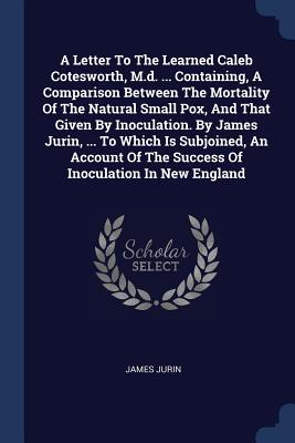 A Letter To The Learned Caleb Cotesworth, M.d. ... Containing, A Comparison Between The Mortality Of The Natural Small Pox, And That Given By Inoculation. By James Jurin, ... To Which Is Subjoined, An Account Of The Success Of Inoculation In New England - Jurin, James