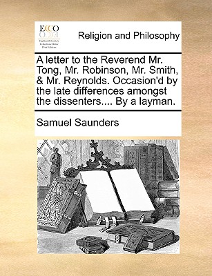 A Letter to the Reverend Mr. Tong, Mr. Robinson, Mr. Smith, & Mr. Reynolds: Occasion'd by the Late Differences Amongst the Dissenters. Wherein Is Consider'd the Regard Dissenters Ought to Pay to Human Forms in Matters of Faith. With Some General Remarks o - Saunders, Samuel