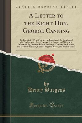 A Letter to the Right Hon. George Canning: To Explain in What Manner the Industry of the People and the Productions of the Country, Are Connected With, and Influenced By, Internal Bills of Exchange, Country Bank Notes, and Country Bankers, Bank of England - Burgess, Henry