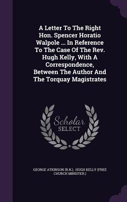 A Letter To The Right Hon. Spencer Horatio Walpole ... In Reference To The Case Of The Rev. Hugh Kelly, With A Correspondence, Between The Author And The Torquay Magistrates - (R N ), George Atkinson, and Hugh Kelly (Free Church Minister ) (Creator)