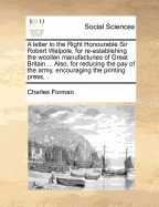 A Letter to the Right Honourable Sir Robert Walpole, for Re-Establishing the Woollen Manufacturies of Great Britain Upon Their Ancient Footing, by Encouraging the Linen Manufacturies of Ireland. Also, for Reducing the Pay of the Army, Encouraging the Prin