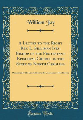 A Letter to the Right Rev. L. Silliman Ives, Bishop of the Protestant Episcopal Church in the State of North Carolina: Occasioned by His Late Address to the Convention of His Diocese (Classic Reprint) - Jay, William