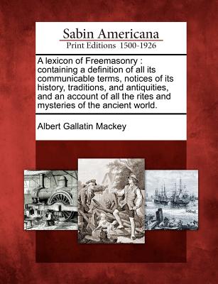 A lexicon of Freemasonry: containing a definition of all its communicable terms, notices of its history, traditions, and antiquities, and an account of all the rites and mysteries of the ancient world. - Mackey, Albert Gallatin