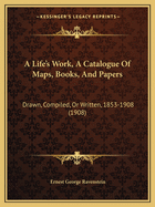 A Life's Work, A Catalogue Of Maps, Books, And Papers: Drawn, Compiled, Or Written, 1853-1908 (1908)