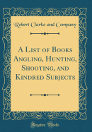 A List of Books Angling, Hunting, Shooting, and Kindred Subjects (Classic Reprint)