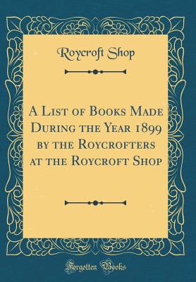 A List of Books Made During the Year 1899 by the Roycrofters at the Roycroft Shop (Classic Reprint) - Shop, Roycroft