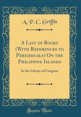 A List of Books (with References to Periodicals) on the Philippine Islands: In the Library of Congress (Classic Reprint) - Griffin, A P C