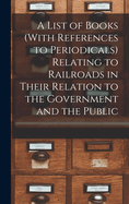 A List of Books (With References to Periodicals) Relating to Railroads in Their Relation to the Government and the Public