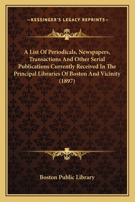 A List Of Periodicals, Newspapers, Transactions And Other Serial Publications Currently Received In The Principal Libraries Of Boston And Vicinity (1897) - Boston Public Library