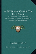 A Literary Guide To The Bible: A Study Of The Types Of Literature Present In The Old And New Testaments - Wild, Laura H