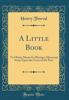 A Little Book: To Obtain Means for Placing a Memorial Stone Upon the Grave of the Poet (Classic Reprint) - Timrod, Henry