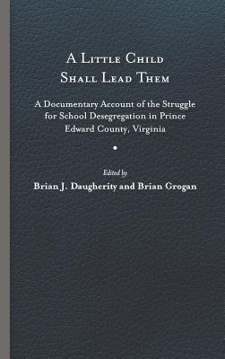 A Little Child Shall Lead Them: A Documentary Account of the Struggle for School Desegregation in Prince Edward County, Virginia - Daugherity, Brian J (Editor), and Grogan, Brian (Editor)