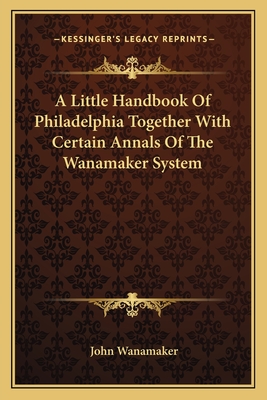 A Little Handbook Of Philadelphia Together With Certain Annals Of The Wanamaker System - Wanamaker, John