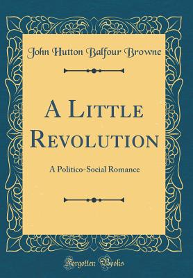 A Little Revolution: A Politico-Social Romance (Classic Reprint) - Browne, John Hutton Balfour