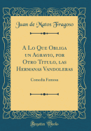 A Lo Que Obliga Un Agravio, Por Otro Titulo, Las Hermanas Vandoleras: Comedia Famosa (Classic Reprint)