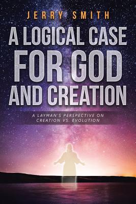 A Logical Case For God And Creation: A Layman's Perspective on Creation vs. Evolution - Smith, Jerry