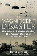 A Magnificent Disaster: The Failure of Market Garden, the Arnhem Operation, September 1944
