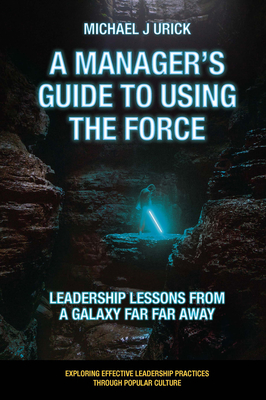 A Manager's Guide to Using the Force: Leadership Lessons from a Galaxy Far Far Away - Urick, Michael J