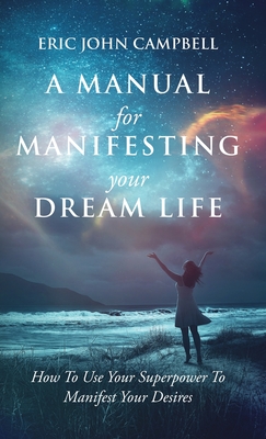 A Manual For Manifesting Your Dream Life: How To Use Your Superpower To Manifest Your Desires - Campbell, Eric John