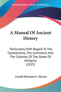 A Manual Of Ancient History: Particularly With Regard To The Constitutions, The Commerce, And The Colonies, Of The States Of Antiquity (1829)