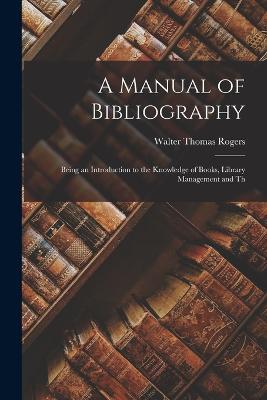 A Manual of Bibliography: Being an Introduction to the Knowledge of Books, Library Management and Th - Rogers, Walter Thomas